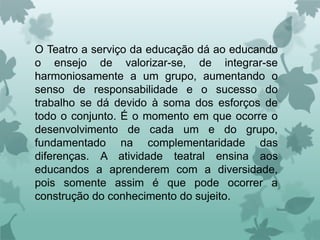 O Teatro a serviço da educação dá ao educando
o ensejo de valorizar-se, de integrar-se
harmoniosamente a um grupo, aumentando o
senso de responsabilidade e o sucesso do
trabalho se dá devido à soma dos esforços de
todo o conjunto. É o momento em que ocorre o
desenvolvimento de cada um e do grupo,
fundamentado na complementaridade das
diferenças. A atividade teatral ensina aos
educandos a aprenderem com a diversidade,
pois somente assim é que pode ocorrer a
construção do conhecimento do sujeito.
 