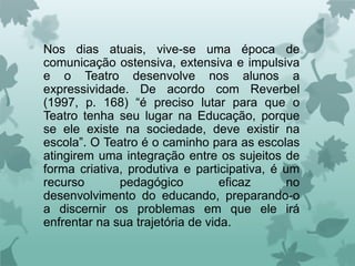 Nos dias atuais, vive-se uma época de
comunicação ostensiva, extensiva e impulsiva
e o Teatro desenvolve nos alunos a
expressividade. De acordo com Reverbel
(1997, p. 168) “é preciso lutar para que o
Teatro tenha seu lugar na Educação, porque
se ele existe na sociedade, deve existir na
escola”. O Teatro é o caminho para as escolas
atingirem uma integração entre os sujeitos de
forma criativa, produtiva e participativa, é um
recurso       pedagógico          eficaz      no
desenvolvimento do educando, preparando-o
a discernir os problemas em que ele irá
enfrentar na sua trajetória de vida.
 