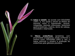 4)  reduz a estafa : de acordo com DOUGANS (2001, p. 41) ajuda a aliviar os efeitos do estresse como a hipertensão, úlceras, indigestão, doenças infecciosas, distúrbios gastrointestinais, insônia, dores de cabeça, ansiedade e depressão. 5)  libera endorfinas  (proteínas com propriedade analgésica): ainda conforme o mesmo autor, DOUGANS (2001 p. 44), o toque estimula o cérebro a produção de endorfinas pela glândula pituitária. 