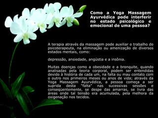Como a Yoga Massagem Ayurvédica pode interferir no estado psicológico e emocional de uma pessoa?  A terapia através da massagem pode auxiliar o trabalho do psicoterapeuta, na eliminação ou amenização de diversos estados mentais, como:  depressão, ansiedade, angústia e a insônia.  Muitas doenças como a obesidade e a bronquite, quando analisadas pela teoria corporal, podem ser entendidas devido à história de cada um, na falta ou mau contato com o outro nos primeiros meses ou anos de vida; através da Yoga Massagem Ayurvédica, a pessoa começa a ser suprida desta “falta” nas sucessivas sessões e conseqüentemente, se despe das amarras, se livra das áreas onde tal tensão era acumulada, pela melhora da oxigenação nos tecidos. 