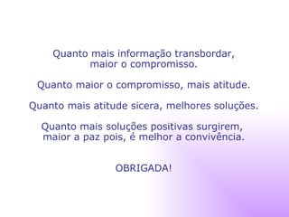 Quanto mais informação transbordar, maior o compromisso. Quanto maior o compromisso, mais atitude. Quanto mais atitude sicera, melhores soluções. Quanto mais soluções positivas surgirem,  maior a paz pois, é melhor a convivência. OBRIGADA! 