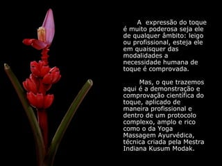 A  expressão do toque é muito poderosa seja ele de qualquer âmbito: leigo ou profissional, esteja ele em quaisquer das modalidades a necessidade humana de toque é comprovada.   Mas, o que trazemos aqui é a demonstração e comprovação científica do toque, aplicado de maneira profissional e dentro de um protocolo complexo, amplo e rico como o da Yoga Massagem Ayurvédica, técnica criada pela Mestra Indiana Kusum Modak. 