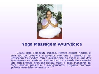 Criada  pela Terapeuta indiana, Mestra Kusum Modak, é uma técnica completa e potente que une a sabedoria da Massagem Ayurvédica com a milenar arte do Yoga; é uma das ferramentas da Medicina Ayurvédica que através de estímulo tátil com pressão profunda (utiliza mãos e pés), manobras da Yoga (ásanas passivas) e alongamentos (trações) promove grandes benefícios ao indivíduo. Yoga Massagem Ayurvédica 