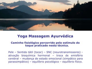 Pele – Sentido tátil (tocar) – SNC (neurotransmissores) - ativação bioquímica hormonal – troca de emisfério cerebral – mudança de estado emocional (simpático para parassimpático) – equilíbrio psicológico – equilíbrio físico. Yoga Massagem Ayurvédica Caminho fisiológico percorrido pelo estímulo do toque praticado nesta técnica. 