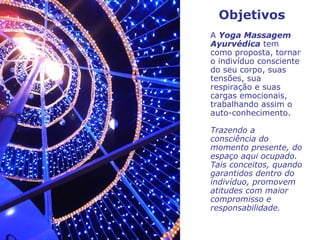 A  Yoga Massagem Ayurvédica  tem como proposta, tornar o indivíduo consciente do seu corpo, suas tensões, sua respiração e suas cargas emocionais, trabalhando assim o auto-conhecimento. Trazendo a consciência do momento presente, do espaço aqui ocupado. Tais conceitos, quando garantidos dentro do indivíduo, promovem atitudes com maior compromisso e responsabilidade.   Objetivos 