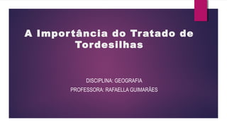A Importância do Tratado de
Tordesilhas
DISCIPLINA: GEOGRAFIA
PROFESSORA: RAFAELLA GUIMARÃES
 