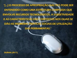 “[...] O PROCESSO DE APROPRIAÇÃO DAS TICS PODE SER
ENTENDIDO COMO UMA ESTRUTURA COMPLEXA QUE
ENVOLVE RECURSOS TECNOLÓGICOS, A SUBJETIVIDADE
E AS CARACTERÍSTICAS DOS CONTEXTOS NOS QUAIS SE
DÃO AS INÚMERAS PRÁTICAS SOCIAIS DE UTILIZAÇÃO
DAS FERRAMENTAS.”
DURAN (2011)
 