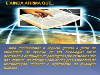 ... para minimizarmos o impacto gerado a partir da
intensidade de inserção de tais tecnologias faz-se
necessário a destituição de paradigmas pré-existentes que
nos “afastam” da interação com as tics, pois o processo de
transformação eminente é dependente da mediação
humana.
E AINDA AFIRMA QUE...
 