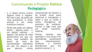 Conceituando o Projeto Político
Pedagógico
 [...]. Quem ensina, ensina
alguma coisa a alguém.
Por isso é que, do ponto de
vista gramatical, o verbo
ensinar é um verbo
transitivo-relativo.
 Verbo que pede um objeto
direto - alguma coisa - e
um objeto indireto - a
alguém. Do ponto de vista
democrático em que me
situo, mas também do
ponto de vista da
racionalidade metafísica
em que me coloco e de
que decorre minha
compreensão do homem e
da mulher como seres
históricos e inacabados e
sobre o que se funda a
minha inteligência do
processo de conhecer,
ensinar é algo mais que
um verbo transitivo-
relativo.
 Ensinar inexiste sem
aprender e vice-versa e foi
aprendendo socialmente
que, historicamente,
mulheres e homens
descobriram que era
possível ensinar [...].
 