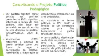 Conceituando o Projeto Político
Pedagógico
 Ser político significa tomar
posição nos conflitos
presentes na Polis, significa,
sobretudo a busca do bem
comum. Não deve ser
entendido no sentido estrito
de uma doutrina ou partido.
(VASCONCELLOS, 2009, p.
20).
 Vasconcellos (2009)
referencia a omissão do
termo político como uma
forma de negar a
participação do coletivo,
restringindo a elaboração do
documento a profissionais da
área pedagógica.
 Ao considerar o termo
político, o PPP perde o
sentido de ser construído
apenas para fins
burocráticos e ganha
finalidades sociais.
 o termo político desvincula-
se da ideia de partidarismo e
leva o sentido de
participação cidadã no
coletivo da pólis (cidade) e
da vida em sociedade.
 