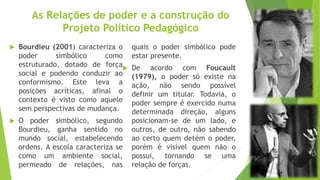 As Relações de poder e a construção do
Projeto Político Pedagógico
 Bourdieu (2001) caracteriza o
poder simbólico como
estruturado, dotado de força
social e podendo conduzir ao
conformismo. Este leva a
posições acríticas, afinal o
contexto é visto como aquele
sem perspectivas de mudança.
 O poder simbólico, segundo
Bourdieu, ganha sentido no
mundo social, estabelecendo
ordens. A escola caracteriza se
como um ambiente social,
permeado de relações, nas
quais o poder simbólico pode
estar presente.
 De acordo com Foucault
(1979), o poder só existe na
ação, não sendo possível
definir um titular. Todavia, o
poder sempre é exercido numa
determinada direção, alguns
posicionam-se de um lado, e
outros, de outro, não sabendo
ao certo quem detém o poder,
porém é visível quem não o
possui, tornando se uma
relação de forças.
 