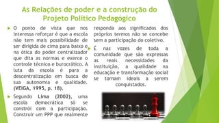 As Relações de poder e a construção do
Projeto Político Pedagógico
 O ponto de vista que nos
interessa reforçar é que a escola
não tem mais possibilidade de
ser dirigida de cima para baixo e
na ótica do poder centralizador
que dita as normas e exerce o
controle técnico e burocrático. A
luta da escola é para a
descentralização em busca de
sua autonomia e qualidade.
(VEIGA, 1995, p. 18).
 Segundo Lima (2002), uma
escola democrática só se
constrói com a participação.
Construir um PPP que realmente
responda aos significados dos
próprios termos não se concebe
sem a participação do coletivo.
 É nas vozes de toda a
comunidade que são expressas
as reais necessidades da
instituição, a qualidade na
educação e transformação social
se tornam ideais a serem
conquistados.
 