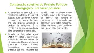 Construção coletiva do Projeto Político
Pedagógico: um fazer possível
 Ao acreditar na educação e na
construção coletiva de um PPP
escolar, ousa-se sonhar. Através
do sonho, as metas lançadas
em um projeto assumem o
caráter de atingíveis. É na
utopia que se encontra a força
para concretizar o almejado.
 Através de Sacristán (apud
IMBERNÓN 2000), reafirma-se
a ideia de que sem sonho não
há educação. O autor destaca a
educação como cultura
conquistada, entretanto,
enfatiza que ela encontra seu
sentido mais moderno como
projeto, a partir da capacidade
de aflorar nos homens e
mulheres a capacidade de
construir sociedades melhores,
vidas melhores, justificando-se
em transcender o presente.
 