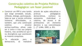 Construção coletiva do Projeto Político
Pedagógico: um fazer possível
 Construir um PPP é uma tarefa
que exige seriedade, estudo,
reflexão, diálogo, participação.
Sabe-se que a escola enfrenta
inúmeras dificuldades, e,
também, que uma construção
coletiva envolve
atritos/conflitos, afinal, cada
ser é único e traz sua própria
história, mas acredita-se que é
na divergência que acontecem
as maiores conquistas.
 “A educação para a
democracia, só realizável
através de ações educativas e
práticas pedagógicas
democráticas, conhece na
autonomia (individual e
coletiva, de alunos e de
professores) um elemento
decisivo à sua concretização
[...]” (LIMA, 2002, p. 83).
 