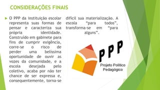 CONSIDERAÇÕES FINAIS
 O PPP da instituição escolar
representa suas formas de
pensar e caracteriza sua
própria identidade.
Construído em gabinete para
fins de cumprir exigência,
corre-se o risco de
perder uma belíssima
oportunidade de ouvir as
vozes da comunidade, e a
escola desejada pelo
coletivo, acaba por não ter
chance de ser expressa e,
consequentemente, torna-se
difícil sua materialização. A
escola “para todos”,
transforma-se em “para
alguns”.
 