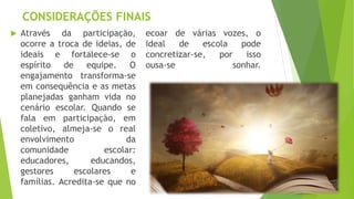 CONSIDERAÇÕES FINAIS
 Através da participação,
ocorre a troca de ideias, de
ideais e fortalece-se o
espírito de equipe. O
engajamento transforma-se
em consequência e as metas
planejadas ganham vida no
cenário escolar. Quando se
fala em participação, em
coletivo, almeja-se o real
envolvimento da
comunidade escolar:
educadores, educandos,
gestores escolares e
famílias. Acredita-se que no
ecoar de várias vozes, o
ideal de escola pode
concretizar-se, por isso
ousa-se sonhar.
 
