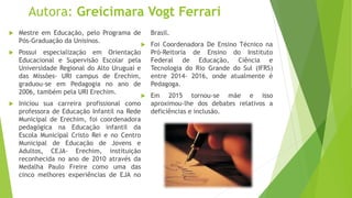Autora: Greicimara Vogt Ferrari
 Mestre em Educação, pelo Programa de
Pós-Graduação da Unisinos.
 Possui especialização em Orientação
Educacional e Supervisão Escolar pela
Universidade Regional do Alto Uruguai e
das Missões- URI campus de Erechim,
graduou-se em Pedagogia no ano de
2006, também pela URI Erechim.
 Iniciou sua carreira profissional como
professora de Educação Infantil na Rede
Municipal de Erechim, foi coordenadora
pedagógica na Educação infantil da
Escola Municipal Cristo Rei e no Centro
Municipal de Educação de Jovens e
Adultos, CEJA- Erechim, instituição
reconhecida no ano de 2010 através da
Medalha Paulo Freire como uma das
cinco melhores experiências de EJA no
Brasil.
 Foi Coordenadora De Ensino Técnico na
Pró-Reitoria de Ensino do Instituto
Federal de Educação, Ciência e
Tecnologia do Rio Grande do Sul (IFRS)
entre 2014- 2016, onde atualmente é
Pedagoga.
 Em 2015 tornou-se mãe e isso
aproximou-lhe dos debates relativos a
deficiências e inclusão.
 