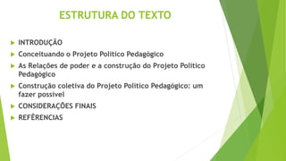 ESTRUTURA DO TEXTO
 INTRODUÇÃO
 Conceituando o Projeto Político Pedagógico
 As Relações de poder e a construção do Projeto Político
Pedagógico
 Construção coletiva do Projeto Político Pedagógico: um
fazer possível
 CONSIDERAÇÕES FINAIS
 REFÊRENCIAS
 