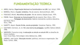 FUNDAMENTAÇÃO TEÓRICA
 ABREU, Mariza. Organização Nacional na Constituição e na LDB. Ijuí: Unijuí, 1999.
 BORDIEU, Pierre. O poder simbólico. Rio de Janeiro: Bertrand Brasil, 2001.
 FOUCAULT, Michel. Microfísica do poder. Rio de Janeiro: Edições Graal, 1979.
 FREIRE, Paulo. Extensão ou Comunicação? Rio de Janeiro: Paz e Terra, 1971.
____________. Pedagogia da Autonomia: Saberes necessários a prática educativa.
São Paulo: Paz e
Terra, 1996.
 GADOTTI, Moacir. Escola Vivida, escola projetada. Campinas: Papirus, 1992.
 GAUTHEIR, Clermont, et. Al. Por uma teoria da pedagogia. Ijuí(RS): Editora UNIJUÍ,
1998.
 IMBERNÓN, Franscisco (org). A educação no século no século XXI: os desafios do
futuro imediato,
trad. Ernani Rosa. Porto Alegre: Artes Médicas Sul, 2000.
 LIBÂNEO, José Carlos. Educação escolar: políticas, estrutura e organização. São
Paulo: Cortez, 2006.
 
