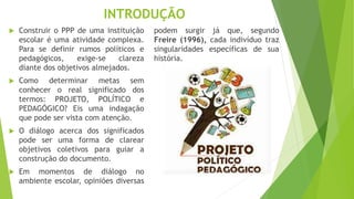 INTRODUÇÃO
 Construir o PPP de uma instituição
escolar é uma atividade complexa.
Para se definir rumos políticos e
pedagógicos, exige-se clareza
diante dos objetivos almejados.
 Como determinar metas sem
conhecer o real significado dos
termos: PROJETO, POLÍTICO e
PEDAGÓGICO? Eis uma indagação
que pode ser vista com atenção.
 O diálogo acerca dos significados
pode ser uma forma de clarear
objetivos coletivos para guiar a
construção do documento.
 Em momentos de diálogo no
ambiente escolar, opiniões diversas
podem surgir já que, segundo
Freire (1996), cada indivíduo traz
singularidades específicas de sua
história.
 