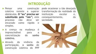 INTRODUÇÃO
 Pensar uma construção
coletiva remete a superar
obstáculos. O “eu” precisa ser
substituído pelo “nós”; este
processo não deve ser
encarado como rápido e
simples.
 A crença na mudança é
imprescindível para a
concretização do sonho
coletivo.
 Através da vivência da
participação, o sonho de
construção coletiva do PPP
pode ocasionar a tão desejada
transformação da realidade da
instituição escolar e,
consequentemente, da
sociedade.
 