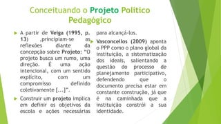 Conceituando o Projeto Político
Pedagógico
 A partir de Veiga (1995, p.
13) ,principiam-se as
reflexões diante da
concepção sobre Projeto: “O
projeto busca um rumo, uma
direção. É uma ação
intencional, com um sentido
explícito, com um
compromisso definido
coletivamente [...]”.
 Construir um projeto implica
em definir os objetivos da
escola e ações necessárias
para alcançá-los.
 Vasconcellos (2009) aponta
o PPP como o plano global da
instituição, a sistematização
dos ideais, salientando a
questão do processo de
planejamento participativo,
defendendo que o
documento precisa estar em
constante construção, já que
é na caminhada que a
instituição constrói a sua
identidade.
 