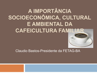 A IMPORTÂNCIA
SOCIOECONÔMICA, CULTURAL
     E AMBIENTAL DA
  CAFEICULTURA FAMILIAR


  Claudio Bastos-Presidente da FETAG-BA
 
