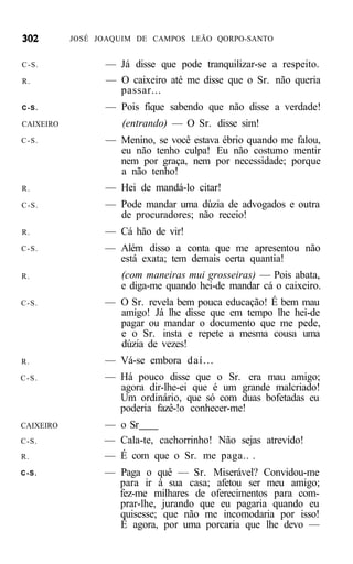JOSÉ JOAQUIM DE CAMPOS LEÃO QORPO-SANTO


C-S.             — Já disse que pode tranquilizar-se a respeito.
R.               — O caixeiro até me disse que o Sr. não queria
                   passar...
C-S.             — Pois fique sabendo que não disse a verdade!
CAIXEIRO             (entrando) — O Sr. disse sim!
C-S.             — Menino, se você estava ébrio quando me falou,
                   eu não tenho culpa! Eu não costumo mentir
                   nem por graça, nem por necessidade; porque
                   a não tenho!
R.               — Hei de mandá-lo citar!
C-S.             — Pode mandar uma dúzia de advogados e outra
                   de procuradores; não receio!
R.               — Cá hão de vir!
C-S.             — Além disso a conta que me apresentou não
                   está exata; tem demais certa quantia!
R.                  (com maneiras mui grosseiras) — Pois abata,
                    e diga-me quando hei-de mandar cá o caixeiro.
C-S.             — O Sr. revela bem pouca educação! É bem mau
                   amigo! Já lhe disse que em tempo lhe hei-de
                   pagar ou mandar o documento que me pede,
                   e o Sr. insta e repete a mesma cousa uma
                   dúzia de vezes!
R.               — Vá-se embora daí...
C-S.             — Há pouco disse que o Sr. era mau amigo;
                   agora dir-lhe-ei que é um grande malcriado!
                   Um ordinário, que só com duas bofetadas eu
                   poderia fazê-!o conhecer-me!
CAIXEIRO         — o Sr
C-S.             — Cala-te, cachorrinho! Não sejas atrevido!
R.               — É com que o Sr. me paga.. .
C-S.             — Paga o quê — Sr. Miserável? Convidou-me
                   para ir à sua casa; afetou ser meu amigo;
                   fez-me milhares de oferecimentos para com-
                   prar-lhe, jurando que eu pagaria quando eu
                   quisesse; que não me incomodaria por isso!
                   È agora, por uma porcaria que lhe devo —
 