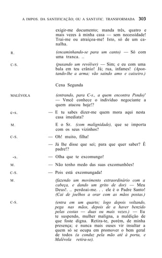 A IMPOS. DA SANTIFICAÇÃO; OU A SANT1FIC. TRANSFORMADA


                      exigir-me documento; manda três, quatro e
                      mais vezes à minha casa — sem necessidade!
                      Trai-me ou atraiçoa-me! Isto, só de um ca-
                      nalha.
R.                    (encaminhando-se para um canto) — Só com
                      uma tranca. ..
C-S.                  (puxando um revólver) — Sim; e eu com uma
                      bala em teu crânio! Já; rua, infames! (Apon-
                      tando-lhe a arma; vão saindo amo e caixeiro.)

                      Cena Segunda

MALÉVOLA              (entrando, para C-s., a quem encontra Psndo)'
                      — Vmcê conhece o indivíduo negociante a
                      quem atacou hoje!?
c-s.               — E tu sabes dizer-me quem mora aqui nesta
                     casa imediata?
M.                    E o Sr. (com malignidade), que se importa
                      com os seus vizinhos?
C-S.               — Oh! muito, filha!
                   — Já lhe disse que sei; para que quer saber? Ê
                     padre!?
 -s.               — Olha que te excomungo!
M.                 — Não tenho medo das suas excomunhões!
C-S.               — Pois está excomungada!
M.                    (fazendo um movimento extraordinário com a
                      cabeça, e dando um grito de dor) — Meu
                      Deus!. .. perdoai-me. . . ele é o Padre Santo!
                      (Cai de joelhos a orar com as mãos postas.)
C-S.                  (entra em um quarto; logo depois voltando,
                      pega nas mãos, depois de a haver benzido
                      pelas costas — duas ou mais vezes.) — Eu
                      te suspendo, mulher maligna, a maldição de
                      que foste digna. Retira-te, porém, de minha
                      presença; e nunca mais ouses vir insultar a
                      quem só se ocupa em promover o bem geral
                      de todos (a conduz pela mão até à porta, e
                      Malévola retira-se).
 