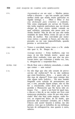JOSÉ JOAQUIM DE CAMPOS LEÃO QORPO-SANTO


c-s.                 (recostando-se em um soja) — Medito, penso,
                     reflito e discorro — que sou casado, que tenho
                     mulher ainda que minha muito particular ou
                     figadal inimiga; e. . . filhos e filhas (é boa
                     esta declaração para evitarmos a confusão).
                     Não estou empregado em serviço do Estado,
                     não tenho negócios particulares que me devam
                     obrigar de viver contra minha vontade ou
                     qual solitário; entretanto não posso nem ver
                     minha família! Não há dia em que não tenha
                     saudades de meus filhos; noute em que as não
                     tenha da mulher. Sou convidado por nume-
                     rosas outras; e quando as busco, por elas des-
                     prezado; ou me vejo impossibilitado, quando
                     prontas a servirem-me!. . .

UMA VOZ           — Temos o convidado tantas vezes e o Sr. ainda
                    não quer ir, Sr. Duque de. ..
C-S.                 (consigo mesmo) — Estas mulheres, cuja      voz
                     ouço, já me têm furtado muito: quase        que
                     podia dizer roubado; visto que elas me     pro-
                     vocam tanto, que violentam a minha voz,    isto,
                     é, obrigam-me a responder-lhes.
OUTRA VOZ         — Há-de ficar com o dinheiro amoedado, e ainda
                    que comer — sem outras!
C-S.              — Eu não digo que elas não cessam de provo-
                    car-me até roubar-me!? Se eu não soubesse
                    que eram brasileiras, diria. . . e quem sabe se
                    têm raça de algozes!? Estes para comigo têm
                    sido algum tanto ladrões... Há anos mandei
                    litografar certa coleção de pensamentos por
                    um, e este, passado algum tempo, não só não
                    fez a encomenda, como disse que se havia
                    perdido o Manuscrito que lhe havia sido en-
                    tregue. Fui. . . parar a um hotel de igual raça,
                    e deu-se o fato de se me roubar um livro com
                    numerosas produções, como foi por mim anun-
                    ciado! Mas elas hoje estão magras, estão fra-
                    cas; eu esqueci-me delas, de tal modo, que
                    pareciam não existirem! coitadas; até a Pedro
                    Chaves está assim! Quanto à militar, me não
                    admiro, visto que os trabalhos de sua militança
                    haviam de enfraquecê-la; mas quanto à outra,
                    admiro.
 
