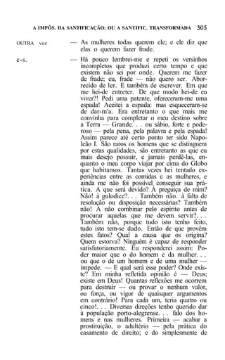 A IMPÔS. DA SANTIFICAÇÃO; OU A SANTIFIC. TRANSFORMADA


OUTRA voz          — As mulheres todas querem ele; e ele diz que
                     elas o querem fazer frade.
c-s.               — Há pouco lembrei-me e repeti os versinhos
                     incompletos que produzi certo tempo e que
                     existem não sei por onde. Querem me fazer
                     de frade; eu, frade — não quero ser. Abor-
                     recido de ler. E também de escrever. Em que
                     me hei-de entreter. De que modo hei-de eu
                     viver?! Pedi uma patente, ofereceram-me uma
                     espada! Aceitei a espada: mas esqueceram-se
                     de dar-m'a. Era entretanto o que mais me
                     convinha para completar o meu destino sobre
                     a Terra — Grande. . . ou sábio, forte e pode-
                     roso — pela pena, pela palavra e pela espada!
                     Assim parece até certo ponto ter sido Napo-
                     leão I. São raros os homens que se distinguem
                     por estas qualidades, são entretanto as que eu
                     mais desejo possuir, e jamais perdê-las, en-
                     quanto o meu corpo viajar por cima do Globo
                     que habitamos. Tantas vezes hei tentado ex-
                     periências entre as comidas e as mulheres, e
                     ainda me não foi possível conseguir sua prá-
                     tica. A que será devido? À preguiça de mim?
                     Não! à gulodice?. . . Também não. à falta de
                     resolução ou disposição necessárias? Também
                     não! A não combinar pelo espírito antes de
                     procurar aquelas que me devem servir?. . .
                     Também não, porque tudo isto tenho feito,
                     tudo isto tem-se dado. Então de que provêm
                     estes fatos? Qual a causa que os origina?
                     Quem estorva? Ninguém é capaz de responder
                     satisfatoriamente. Eu responderei assim: Po-
                     der maior que o do homem e da mulher. . .
                     ou que o de um homem e de uma mulher —
                     impede. — E qual será esse poder? Onde exis-
                     te? Em minha refletida opinião é — Deus;
                     existe em Deus! Quantas reflexões me ocorrem
                     para destruir — ou provar o nenhum valor,
                     ou força, ou vigor de quaisquer argumentos
                     em contrário! Para cada um, teria quatro ou
                     cinco!. . . Diversas direções tenho querido dar
                     à população porto-alegrense. . . falo dos ho-
                     mens e nas mulheres. Primeira — acabar a
                     prostituição, o adultério — pela prática do
                     casamento de direito; e do simplesmente de
 