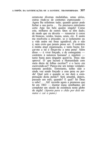 A IMPÔS. DA SANTIFICAÇÃO; OU A SANTIFIC. TRANSFORMADA


               ceram-me diversas mulatinhas, umas sérias,
               outras rindo-se de contentes expressando —
               Agora lhe referimos tudo; quando quiser pode
               fechar a sua porta. . . Eu precisava entretanto
               certo Anjo tão belo quanto singelo! Como
               este, milhares de outros fatos se têm dado;
               de modo que eu deveria — renunciar à coroa
               de brancas, verdes, louras, azuis, etc. E assim
               me resolveria a proceder, se o isolamento ou
               a vida assim me fosse agradável; ela o não
               é, nem creio que jamais possa ser. É contrária
               à minha atual organização, e tanto basta; for-
               çar-me a tal é forçar-me a uma pena! Além
               disso — é viver forçado, e de conseguinte —
               contrário à natureza humana! e repetirei —
               tanto basta para ninguém querê-la. Deus não
               aprova! O que lucrará a Humanidade com
               meia dúzia de folhas escritas?! e o lucro em
               escrevendo-as!? Parece-me um tempo verdadei-
               ramente perdido. Entretanto, tenho sido e
               ainda vou sendo forçado a essa pena ou per-
               da! Qual será e quando se me dará a com-
               pensação desta perda?! Será amanhã, depois,
               passado um mês; quando? E qual? Só Deus
               o sabe!. . . Ah! recordo agora a promessa que
               fiz em 1863 — ilustrar meus similhantes até
               completar um século de existência neste globo
               de argila! (Aponta para o chão por dois mi-
               nutos e cai o pano.)
 