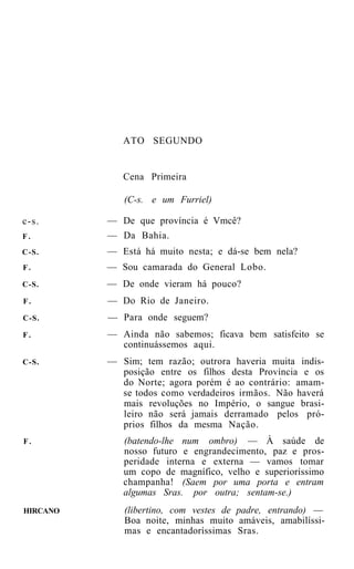 ATO SEGUNDO


             Cena Primeira

             (C-s. e um Furriel)

c-s.      — De que província é Vmcê?
F.        — Da Bahia.
C-S.      — Está há muito nesta; e dá-se bem nela?
F.        — Sou camarada do General Lobo.
C-S.      — De onde vieram há pouco?
F.        — Do Rio de Janeiro.
C-S.      — Para onde seguem?
F.        — Ainda não sabemos; ficava bem satisfeito se
            continuássemos aqui.
C-S.      — Sim; tem razão; outrora haveria muita indis-
            posição entre os filhos desta Província e os
            do Norte; agora porém é ao contrário: amam-
            se todos como verdadeiros irmãos. Não haverá
            mais revoluções no Império, o sangue brasi-
            leiro não será jamais derramado pelos pró-
            prios filhos da mesma Nação.
F.           (batendo-lhe num ombro) — À saúde de
             nosso futuro e engrandecimento, paz e pros-
             peridade interna e externa — vamos tomar
             um copo de magnífico, velho e superioríssimo
             champanha! (Saem por uma porta e entram
             algumas Sras. por outra; sentam-se.)
HIRCANO      (libertino, com vestes de padre, entrando) —
             Boa noite, minhas muito amáveis, amabilíssi-
             mas e encantadoríssimas Sras.
 