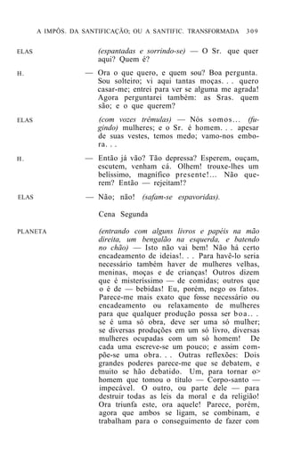 A IMPÔS. DA SANTIFICAÇÃO; OU A SANTIFIC. TRANSFORMADA      309


ELAS                   (espantadas e sorrindo-se) — O Sr. que quer
                       aqui? Quem é?
H.                 — Ora o que quero, e quem sou? Boa pergunta.
                     Sou solteiro; vi aqui tantas moças. . . quero
                     casar-me; entrei para ver se alguma me agrada!
                     Agora perguntarei também: as Sras. quem
                     são; e o que querem?
ELAS                   (com vozes trêmulas) — Nós s o m o s . . . (fu-
                       gindo) mulheres; e o Sr. é homem. . . apesar
                       de suas vestes, temos medo; vamo-nos embo-
                       ra. . .
H.                 — Então já vão? Tão depressa? Esperem, ouçam,
                     escutem, venham cá. Olhem! trouxe-lhes um
                     belíssimo, magnífico presente!... Não que-
                     rem? Então — rejeitam!?
ELAS               — Não; não! (safam-se espavoridas).

                       Cena Segunda

PLANETA                (entrando com alguns livros e papéis na mão
                       direita, um bengalão na esquerda, e batendo
                       no chão) — Isto não vai bem! Não há certo
                       encadeamento de ideias!. . . Para havê-lo seria
                       necessário também haver de mulheres velhas,
                       meninas, moças e de crianças! Outros dizem
                       que é misteríssimo — de comidas; outros que
                       o é de — bebidas! Eu, porém, nego os fatos.
                       Parece-me mais exato que fosse necessário ou
                       encadeamento ou relaxamento de mulheres
                       para que qualquer produção possa ser b o a . . .
                       se é uma só obra, deve ser uma só mulher;
                       se diversas produções em um só livro, diversas
                       mulheres ocupadas com um só homem! De
                       cada uma escreve-se um pouco; e assim com-
                       põe-se uma obra. . . Outras reflexões: Dois
                       grandes poderes parece-me que se debatem, e
                       muito se hão debatido. Um, para tornar o>
                       homem que tomou o título — Corpo-santo —
                       impecável. O outro, ou parte dele — para
                       destruir todas as leis da moral e da religião!
                       Ora triunfa este, ora aquele! Parece, porém,
                       agora que ambos se ligam, se combinam, e
                       trabalham para o conseguimento de fazer com
 