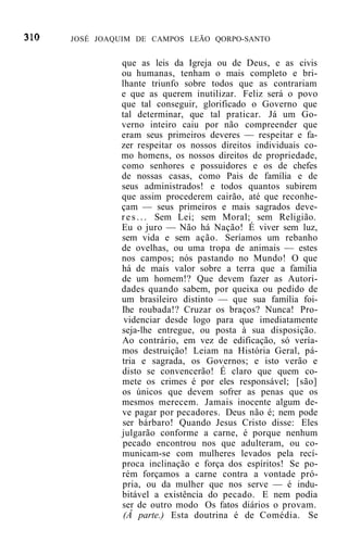 JOSÉ JOAQUIM DE CAMPOS LEÃO QORPO-SANTO


         que as leis da Igreja ou de Deus, e as civis
         ou humanas, tenham o mais completo e bri-
         lhante triunfo sobre todos que as contrariam
         e que as querem inutilizar. Feliz será o povo
         que tal conseguir, glorificado o Governo que
         tal determinar, que tal praticar. Já um Go-
         verno inteiro caiu por não compreender que
         eram seus primeiros deveres — respeitar e fa-
         zer respeitar os nossos direitos individuais co-
         mo homens, os nossos direitos de propriedade,
         como senhores e possuidores e os de chefes
         de nossas casas, como Pais de família e de
         seus administrados! e todos quantos subirem
         que assim procederem cairão, até que reconhe-
         çam — seus primeiros e mais sagrados deve-
         r e s . . . Sem Lei; sem Moral; sem Religião.
         Eu o juro — Não há Nação! É viver sem luz,
         sem vida e sem ação. Seríamos um rebanho
         de ovelhas, ou uma tropa de animais — estes
         nos campos; nós pastando no Mundo! O que
         há de mais valor sobre a terra que a família
         de um homem!? Que devem fazer as Autori-
         dades quando sabem, por queixa ou pedido de
         um brasileiro distinto — que sua família foi-
         Ihe roubada!? Cruzar os braços? Nunca! Pro-
          videnciar desde logo para que imediatamente
         seja-lhe entregue, ou posta à sua disposição.
         Ao contrário, em vez de edificação, só vería-
         mos destruição! Leiam na História Geral, pá-
         tria e sagrada, os Governos; e isto verão e
         disto se convencerão! É claro que quem co-
         mete os crimes é por eles responsável; [são]
         os únicos que devem sofrer as penas que os
         mesmos merecem. Jamais inocente algum de-
         ve pagar por pecadores. Deus não é; nem pode
         ser bárbaro! Quando Jesus Cristo disse: Eles
         julgarão conforme a carne, é porque nenhum
         pecado encontrou nos que adulteram, ou co-
         municam-se com mulheres levados pela recí-
         proca inclinação e força dos espíritos! Se po-
         rém forçamos a carne contra a vontade pró-
         pria, ou da mulher que nos serve — é indu-
         bitável a existência do pecado. E nem podia
         ser de outro modo Os fatos diários o provam.
         (Â parte.) Esta doutrina é de Comédia. Se
 