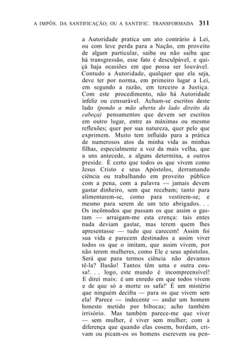 A IMPÔS. DA SANTIFICAÇÃO; OU A SANTIFIC. TRANSFORMADA


               a Autoridade pratica um ato contrário à Lei,
               ou com leve perda para a Nação, em proveito
               de algum particular, saiba ou não saiba que
               há transgressão, esse fato é desculpável, e qui-
               çá haja ocasiões em que possa ser louvável.
               Contudo a Autoridade, qualquer que ela seja,
               deve ter por norma, em primeiro lugar a Lei,
               em segundo a razão, em terceiro a Justiça.
               Com este procedimento, não há Autoridade
               infeliz ou censurável. Acham-se escritos deste
               lado (pondo a mão aberta do lado direito da
               cabeça) pensamentos que devem ser escritos
               em outro lugar, entre as máximas ou mesmo
               reflexões; quer por sua natureza, quer pelo que
               exprimem. Muito tem influído para a prática
               de numerosos atos da minha vida as minhas
               filhas, especialmente a voz da mais velha, que
               a uns antecede, a alguns determina, a outros
               preside. É certo que todos os que vivem como
               Jesus Cristo e seus Apóstolos, derramando
               ciência ou trabalhando em proveito público
               com a pena, com a palavra — jamais devem
               gastar dinheiro, sem que recebam; tanto para
               alimentarem-se, como para vestirem-se; e
               mesmo para serem de um teto abrigados. . .
               Os incômodos que passam os que assim o gas-
               tam — arraigam-me esta crença: tais entes
               nada deviam gastar, mas terem quem lhes
               apresentasse — tudo que carecem! Assim foi
               sua vida e parecem destinados a assim viver
               todos os que o imitam, que assim vivem, por
               não terem mulheres, como Ele e seus apóstolos.
               Será que para termos ciência não devamos
               tê-la? Ilusão! Tantos têm uma e outra cou-
               sa!. . . logo, este mundo é incompreensível!
               E direi mais: é um enredo em que todos vivem
               e de que só a morte os safa!' É um mistério
               que ninguém decifra — para os que vivem sem
               ela! Parece — indecente — andar um homem
               honesto metido por bibocas; acho também
               irrisório. Mas também parece-me que viver
               — sem mulher, é viver sem mulher; com a
               diferença que quando elas cosem, bordam, cri-
               vam ou picam-os os homens escrevem ou pen-
 