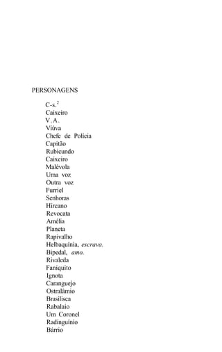 PERSONAGENS

   C-s.2
   Caixeiro
   V.A.
   Viúva
   Chefe de Polícia
   Capitão
   Rubicundo
   Caixeiro
   Malévola
   Uma voz
   Outra voz
   Furriel
   Senhoras
   Hircano
   Revocata
   Amélia
   Planeta
   Rapivalho
   Helbaquínia, escrava.
   Bipedal, amo.
   Rivaleda
   Faniquito
   Ignota
   Caranguejo
   Ostralâmio
   Brasilisca
   Rabalaio
   Um Coronel
   Radinguínio
   Bárrio
 