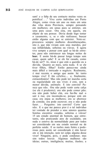 JOSÉ JOAQUIM DE CAMPOS LEÃO QORPO-SANTO


         sam! e a falta de seu contacto muitas vezes os
         potrifica!. . .5 Vive certo indivíduo em Porto
         Alegre, como viveu um ano ou mais em uma
         das vilas desta Província, sempre pensando
         em mulheres; em umas para se entreter, em
         uma para casar. Ora esta, ora aquela, era
         objeto de seu pensar. Devia desde logo tentar
         o casamento, e, se o não realizasse, buscar
         então alguma com que se entreter. Note-se:
         procurava sempre mulheres desembaraçadas,
         isto é, que não viviam com seus maridos, por
         sua infidelidade, solteiras ou viúvas. E agora
         vive sempre a pensar com qual se há-de entre-
         ter, para não entristecer nas longas noites de
         luar. E assim há-de passar longo tempo sem
         casar, quem sabe! E se ele for casado, como
         há-de ser?! Ai, nisso é que está a questão ou a
         dúvida. Quanto ao mais, seria nada. E se ele
         tiver filhos, filhas? Então parece-me ainda
         mais difícil e intricado o negócio. Realmente,
         é mui recente o amigo que assim há tanto
         tempo vive! É tão célebre... e, finalmente,
         extraordinário! Mas não pode ter marcha certa
         ou regularidade em seu viver; é este, sem a
         menor dúvida, anômalo. E isto convirá? Pa-
         rece que não. Ora não pode vestir certa calça
         (se ele é prudente); ora não pode comer pão;
         ora não pode beber chá, ora faz-lhe mal o
         sair à rua; ora incomoda-se, porque está em
         casa; ora enjoa as mulheres; ora se aborrece
         da comida; ora pode escrever; ora o não pode
         fazer. . . Pergunto: isto convirá? Certo que
         não. E o que me parece pior é o tal indivíduo
         ter vontade de prender a seus amores quantas
         bonitas encontra: casadas, solteiras e viúvas!
         15 um estado anormal do homem, que entre-
         tanto, não praticando atos de escândalo, em
         nada o estorva da normalidade para por todos
         ser considerado em seu estado normal ou de
         perfeita saúde. E as razões mais fortes e pode-
         rosas para assim ser considerado é não haver
         em si má intenção, nem ter culpa alguma desse
         viver! Ninguém, pois, o pode condenar; mas
         sim todos louvar. Algumas mulheres são
         ideias; outras, inteligência; muitas, ilusões; a
 