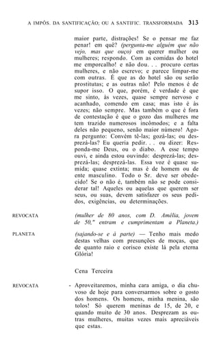 A IMPÔS. DA SANTIFICAÇÃO; OU A SANTIFIC. TRANSFORMADA


                   maior parte, distrações! Se o pensar me faz
                   penar! em quê? (pergunta-me alguém que não
                   vejo, mas que ouço) em querer mulher ou
                   mulheres; respondo. Com as comidas do hotel
                   me emporcalho! e não dou. . . procuro certas
                   mulheres, e não escrevo; e parece limpar-me
                   com outras. É que as do hotel são ou serão
                   prostitutas; e as outras não! Pelo menos é de
                   supor isso. O que, porém, é verdade é que
                   me sinto, às vezes, quase sempre nervoso e
                   acanhado, comendo em casa; mas isto é às
                   vezes; não sempre. Mas também o que é fora
                   de contestação é que o gozo das mulheres me
                   tem trazido numerosos incômodos; e a falta
                   deles não pequeno, senão maior número! Ago-
                   ra pergunto: Convém tê-las; gozá-las; ou des-
                   prezá-las? Eu queria pedir. . . ou dizer: Res-
                   ponda-me Deus, ou o diabo. A esse tempo
                   ouvi, e ainda estou ouvindo: desprezá-las; des-
                   prezá-las; desprezá-las. Essa voz é quase su-
                   mida; quase extinta; mas é de homem ou de
                   ente masculino. Todo o Sr. deve ser obede-
                   cido! Se o não é, também não se pode consi-
                   derar tal! Aqueles ou aquelas que querem ser
                   seus, ou suas, devem satisfazer os seus pedi-
                   dos, exigências, ou determinações.

REVOCATA           (mulher de 80 anos, com D. Amélia, jovem
                   de 50," entram e cumprimentam a Planeta.)
PLANETA             (sajando-se e à parte) — Tenho mais medo
                    destas velhas com presunções de moças, que
                    de quanto raio e corisco existe lá pela eterna
                    Glória!

                    Cena Terceira

REVOCATA          - Aproveitaremos, minha cara amiga, o dia chu-
                    voso de hoje para conversarmos sobre o gosto
                    dos homens. Os homens, minha menina, são
                    tolos! Só querem meninas de 15, de 20, e
                    quando muito de 30 anos. Desprezam as ou-
                    tras mulheres, muitas vezes mais apreciáveis
                    que estas.
 