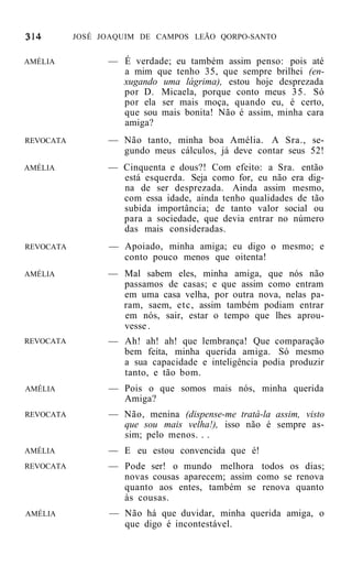 JOSÉ JOAQUIM DE CAMPOS LEÃO QORPO-SANTO


AMÉLIA           — É verdade; eu também assim penso: pois até
                   a mim que tenho 35, que sempre brilhei (en-
                   xugando uma lágrima), estou hoje desprezada
                   por D. Micaela, porque conto meus 3 5 . Só
                   por ela ser mais moça, quando eu, é certo,
                   que sou mais bonita! Não é assim, minha cara
                   amiga?
REVOCATA         — Não tanto, minha boa Amélia. A Sra., se-
                   gundo meus cálculos, já deve contar seus 52!
AMÉLIA           — Cinquenta e dous?! Com efeito: a Sra. então
                   está esquerda. Seja como for, eu não era dig-
                   na de ser desprezada. Ainda assim mesmo,
                   com essa idade, ainda tenho qualidades de tão
                   subida importância; de tanto valor social ou
                   para a sociedade, que devia entrar no número
                   das mais consideradas.
REVOCATA         — Apoiado, minha amiga; eu digo o mesmo; e
                   conto pouco menos que oitenta!
AMÉLIA           — Mal sabem eles, minha amiga, que nós não
                   passamos de casas; e que assim como entram
                   em uma casa velha, por outra nova, nelas pa-
                   ram, saem, etc, assim também podiam entrar
                   em nós, sair, estar o tempo que lhes aprou-
                   vesse .
REVOCATA         — Ah! ah! ah! que lembrança! Que comparação
                   bem feita, minha querida amiga. Só mesmo
                   a sua capacidade e inteligência podia produzir
                   tanto, e tão bom.
AMÉLIA           — Pois o que somos mais nós, minha querida
                   Amiga?
REVOCATA         — Não, menina (dispense-me tratá-la assim, visto
                   que sou mais velha!), isso não é sempre as-
                   sim; pelo menos. . .
AMÉLIA           — E eu estou convencida que é!
REVOCATA         — Pode ser! o mundo melhora todos os dias;
                   novas cousas aparecem; assim como se renova
                   quanto aos entes, também se renova quanto
                   às cousas.
AMÉLIA           — Não há que duvidar, minha querida amiga, o
                   que digo é incontestável.
 