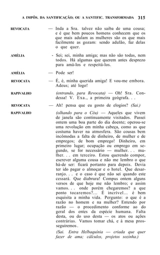 A IMPÔS. DA SANTIFICAÇÃO; OU A SANTIFIC. TRANSFORMADA


REVOCATA        — Inda a Sra. talvez não saiba de uma cousa;
                  e é que bem poucos homens conhecem que os
                  que mais adulam as mulheres são os que mais
                  facilmente as gozam: sendo adulão, faz delas
                  o que quer.
AMÉLIA            - Sei; sei, minha amiga; mas não são todas, nem
                    todos. Há algumas que querem antes desprezo
                    para amá-los e respeitá-los.
AMÉLIA          — Pode ser!
REVOCATA        — É, é, minha querida amiga! E vou-me embora.
                  Adeus; até logo!
RAPIVALHO          (entrando, para Revocata) — Oh! Sra. Con-
                   dessa! V. Exa., a primeira geógrafa. . .
REVOCATA        — Ah! pensa que eu gosto de elogios? (Sai.)
RAPIVALHO          (olhando para o Céu) — Aqueles que vivem
                   de janela são continuamente visitados. Passei
                   ontem uma boa parte do dia doente; operou-se
                   uma revolução em minha cabeça, como as que
                   costuma haver na atmosfera. São cousas bem
                   incômodas a falta de dinheiro, de mulher e de
                   empregos; de bom emprego! Dinheiro, em
                   primeiro lugar; ocupação ou emprego em se-
                   gundo, se for necessário — mulher. . . mu-
                   lher. . . em terceiro. Estou querendo compor,
                   escrever alguma cousa e não me lembro o que
                   há-de ser: ficará portanto para depois. Devia
                   ter ido pagar o almoçar e o hotel. Que desar-
                   ranjo. . . e o caso é que não sei quando este
                   cessará. Que diabrura! Compus ontem alguns
                   versos de que hoje me não lembro; e assim
                   vamos. . . onde porém chegaremos? a que
                   ponto tocaremos?... É incrível... é bem
                   esquisita a minha vida. Pergunto: o que é a
                   razão no homem e na mulher? Entendo por
                   razão — o procedimento conforme ao do
                   geral dos entes da espécie humana. Falta
                   desta, ou do uso desta — os atos ou ações
                   contrárias. Vamos tomar chá, e à mesa pros-
                   seguiremos .
                   (Sai. Entra Helbaquínia — criada que quer
                   fazer de ama; cálculos, projetos sozinha.)
 