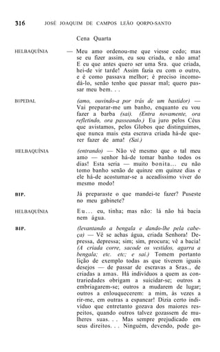 JOSÉ JOAQUIM DE CAMPOS LEÃO QORPO-SANTO


                   Cena Quarta

HELBAQUÍNIA     — Meu amo ordenou-me que viesse cedo; mas
                  se eu fizer assim, eu sou criada, e não ama!
                  E eu que antes quero ser uma Sra. que criada,
                  hei-de vir tarde! Assim fazia eu com o outro,
                  e é como passava melhor; é preciso incomo-
                  dá-lo, senão tenho que passar mal; quero pas-
                  sar meu bem. . .
B1PEDAL            (amo, ouvindo-a por trás de um bastidor) —
                   Vai preparar-me um banho, enquanto eu vou
                   fazer a barba (sai). (Entra novamente, ora
                   refletindo, ora passeando.) Eu juro pelos Céus
                   que avistamos, pelos Globos que distinguimos,
                   que nunca mais esta escrava criada há-de que-
                   rer fazer de ama! (Sai.)
HELBAQUÍNIA        (entrando) — Não vê mesmo que o tal meu
                   amo — senhor há-de tomar banho todos os
                   dias! Esta seria — muito b o n i t a . . . eu não
                   tomo banho senão de quinze em quinze dias e
                   ele há-de acostumar-se a aceadíssimo viver do
                   mesmo modo!
BIP.               Já preparaste o que mandei-te fazer? Puseste
                   no meu gabinete?
HELBAQUÍNIA        E u . . . eu, tinha; mas não: lá não há bacia
                   nem água.
BIP.               (levantando a bengala e dando-lhe pela cabe-
                   ça) — Vê se achas água, criada Senhora! De-
                   pressa, depressa; sim; sim, procura; vê a bacia!
                   (A criada corre, sacode os vestidos, agarra a
                   bengala; etc. etc; e sai.) Tomem portanto
                   lição de exemplo todas as que tiverem iguais
                   desejos — de passar de escravas a Sras., de
                   criadas a amas. Há indivíduos a quem as con-
                   trariedades obrigam a suicidar-se; outros a
                   embriagarem-se; outros a mudarem de lugar;
                   outros a enlouquecerem: a mim, às vezes a
                   rir-me, em outras a espancar! Dizia certo indi-
                   víduo que entretanto gozava dos maiores res-
                   peitos, quando outros talvez gozassem de mu-
                   lheres suas. . . Mas sempre prejudicado em
                   seus direitos. . . Ninguém, devendo, pode go-
 