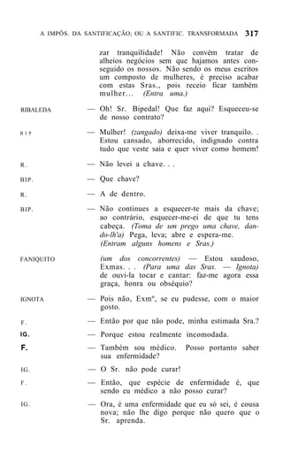 A IMPÔS. DA SANTIFICAÇÃO; OU A SANTIFIC. TRANSFORMADA


                       zar tranquilidade! Não convém tratar de
                       alheios negócios sem que hajamos antes con-
                       seguido os nossos. Não sendo os meus escritos
                       um composto de mulheres, é preciso acabar
                       com estas Sras., pois receio ficar também
                       mulher... (Entra uma.)

RIBALEDA            — Oh! Sr. Bipedal! Que faz aqui? Esqueceu-se
                      de nosso contrato?
B I P               — Mulher! (zangado) deixa-me viver tranquilo. .
                      Estou cansado, aborrecido, indignado contra
                      tudo que veste saia e quer viver como homem!

R.                  — Não levei a chave. . .
BIP.                — Que chave?

R.                  — A de dentro.
BIP.                — Não continues a esquecer-te mais da chave;
                      ao contrário, esquecer-me-ei de que tu tens
                      cabeça. (Toma de um prego uma chave, dan-
                      do-lh'a) Pega, leva; abre e espera-me.
                      (Entram alguns homens e Sras.)
FANIQUITO               (um dos concorrentes) — Estou saudoso,
                        Exmas. . . (Para uma das Sras. — Ignota)
                        de ouvi-la tocar e cantar: faz-me agora essa
                        graça, honra ou obséquio?
IGNOTA              — Pois não, Exmº, se eu pudesse, com o maior
                      gosto.
F.                  — Então por que não pode, minha estimada Sra.?
IG.                 — Porque estou realmente incomodada.
F.                  — Também sou médico.       Posso portanto saber
                      sua enfermidade?
IG.                 — O Sr. não pode curar!
F.                  — Então, que espécie de enfermidade é, que
                      sendo eu médico a não posso curar?
IG.                 — Ora, é uma enfermidade que eu só sei, é cousa
                      nova; não lhe digo porque não quero que o
                      Sr. aprenda.
 