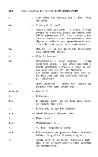 JOSÉ JOAQUIM DE CAMPOS LEÃO QORPO-SANTO


F.                — Com efeito, não esperava que V. Exa. fosse
                    tão cruel.
IG.               — Cruel, eu? Em quê?
F.                — Ainda é mais que cruel — é tirana. É cruel
                    porque, se o dissesse, pudera ser curada, mais
                    útil às pessoas que a V. Exa. tivessem a for-
                    tuna de conhecer, e com isso poder-se-ia fazer
                    alguma experiência que aproveitar-se-ia com
                    a descoberta de algum novo medicamento.
IG.               — Ora, Sr. Dr., eu não quero; não posso; nem
                    devo servir para provas.
F.                — Pois faz bem mal!
IG.                   (levantando-se e muito zangada) — Quer
                      saber uma cousa? — não estou mais para o
                      aturar (levantando o braço e o lenço, dá com
                      este pela cara do Dr. em Medicina.)
                      (Ao mesmo tempo conversava outro com ou-
                      tra Sra.; com uma mui espirituosa menina —
                      D. Basilisca.)
F.                    (para Basilisca) — Minha Sra., acho-a tão
                      parecida com certo amigo meu. ..
BASILISCA          — Quem? Sr.!
F.                 — O Coronel. . .
BAS.               — É verdade, Exmº; eu sou filha desse oficial
                     do exército brasileiro.
F.                 — E tem tido de seu Pai notícias?
BAS.               — Ainda há pouco algumas cartas.
F.                 — Passa bem?
BAS.               — Perfeitamente, Sr. . .
F.                 — V. Exa. frequenta as aulas?
BAS.               — Fui examinada em primeiras letras, Desenho,
                     Música, Geografia e História; e agora. . .
F.                 — Agora deve ler, ao menos, Filosofia e Retó-
                     rica, a fim de fazer quase o curso completo
                     de preparatórios.
 