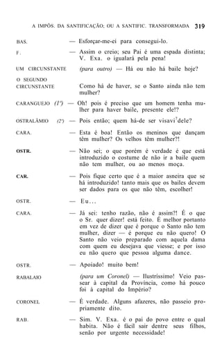 A IMPÔS. DA SANTIFICAÇÃO; OU A SANTIFIC. TRANSFORMADA


BAS.                   — Esforçar-me-ei para consegui-lo.
F.                     — Assim o creio; seu Pai é uma espada distinta;
                         V. Exa. o igualará pela pena!
UM CIRCUNSTANTE           (para outro) — Há ou não há baile hoje?
O SEGUNDO
CIRCUNSTANTE              Como há de haver, se o Santo ainda não tem
                          mulher?
CARANGUEJO     (1º) — Oh! pois é preciso que um homem tenha mu-
                      lher para haver baile, presente ele!?
OSTRALÂMIO      (2º)   — Pois então; quem há-de ser visavi 7 dele?
CARA.                  — Esta é boa! Então os meninos que dançam
                         têm mulher? Os velhos têm mulher?!
OSTR.                  — Não sei; o que porém é verdade é que está
                         introduzido o costume de não ir a baile quem
                         não tem mulher, ou ao menos moça.
CAR.                   — Pois fique certo que é a maior asneira que se
                         há introduzido! tanto mais que os bailes devem
                         ser dados para os que não têm, escolher!
OSTR.                  — Eu...
CARA.                  — Já sei: tenho razão, não é assim?! É o que
                         o Sr. quer dizer! está feito. É melhor portanto
                         em vez de dizer que é porque o Santo não tem
                         mulher, dizer — é porque eu não quero! O
                         Santo não veio preparado com aquela dama
                         com quem eu desejava que viesse; e por isso
                         eu não quero que pessoa alguma dance.

OSTR.                  — Apoiado! muito bem!

RABALAIO                  (para um Coronel) — Ilustríssimo! Veio pas-
                          sear à capital da Província, como há pouco
                          foi à capital do Império?
CORONEL                — É verdade. Alguns afazeres, não passeio pro-
                         priamente dito.
RAB.                   — Sim. V. Exa. é o pai do povo entre o qual
                         habita. Não é fácil sair dentre seus filhos,
                         senão por urgente necessidade!
 