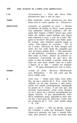 JOSÉ JOAQUIM DE CAMPOS LEÃO QORPO-SANTO


CAR.               (levantando-se) — Visto não haver baile,
                   passemo-nos para a sala de jogo.
TODOS           — Bem lembrado; vamos entreter-nos por duas
                  horas com as cartas, gamão, etc. (Passam-se.)
RIDINGUÍNIO        (entrando, na qualidade de sócio) — Ilustres
                   cavalheiros do hábito ou Rosa! como passam
                   suas senhorias? (Silêncio profundo.) Ah! nin-
                   guém fala? Jogarei o bilhar! Talvez que, como
                   todos são mudos, sejam também sem braços
                   para empurrar o taco, e com ele a bola! Nin-
                   guém se levanta?! São piores que frades quan-
                   do comem, estes Senhores quando jogam as
                   cartas. Pois jogarei só; sozinho... Ah! já
                   sei a razão: estiveram de baile masque esta
                   noite; por isso estão ainda tão cangados que
                   nem ao menos podem dizer — Não queremos;
                   ou não podemos. Continuem, mudos, que eu
                   farei todas as bolas. (Depois da primeira ca-
                   rambolada.) Convencido de que devo sair
                   todos os dias de manhã, e mesmo, tendo que
                   fazer em casa deixo muitas vezes de o fazer;
                   e depois, já se sabe — sempre me arranjan-
                   do!. . . Já agora distraíamo-nos com as bolas.
BÁRRIO             (criado da Exma. Baronesa dHoldeudorfe,
                   para Ridingiúnio) — Eis esta carta que lhe
                   envia minha Ama.
R.                 (abre esta) — Tenho entre mãos certo traba-
                   lho, em que o espírito de V. Exa., muito bem
                   influído, ou em cujo exercício o meu pensa-
                   mento tem estado constantemente impregnado
                   na pessoa de V. Exma. É por isso que, não
                   havendo inconveniente, como creio, desejava
                   eu ter o prazer de o praticar pessoalmente por
                   alguns minutos. O que aprazendo-lhe, ficar-
                   lhe-ia totalmente grata, dignando-se mais mar-
                   car dia e hora para tal entrevista. Como sem-
                   pre assino-me de V. Exa. mais subida amiga
                   — B. d'H.

RIDINGUÍNIO        (para o público) — Não há dúvida, comecei
                   por Comédia e acabo por Romance! Repre-
                   sentar-se-á portanto em todo o mundo habi-
                   tado, pela primeira vez, uma novíssima peça
 
