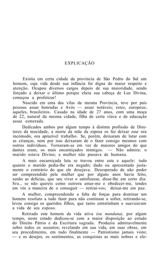 EXPLICAÇÃO


      Existia em certa cidade da província de São Pedro do Sul um
 homem, cuja vida desde sua infância foi digna do maior respeito e
 atenção. Ocupou diversos cargos depois de sua maioridade, sendo
 forçado a deixar o último porque cheia sua cabeça de Luz Divina,
 começou a profetizar!
      Nascido em uma das vilas da mesma Província, teve por pais
 pessoas assaz honradas e Avós — assaz notáveis; estes, europeus;
 aqueles, brasileiros. Casado na idade de 27 anos, com uma moça
 de 22, natural da mesma cidade, filha de certa viúva e de educação
assaz esmerada.
      Dedicados ambos por algum tempo à distinta profissão de Dire-
tores da mocidade, a morte da mãe da esposa os fez deixar esse ora
incómodo, ora aprazível trabalho. Se, porém, deixaram de lutar com
 as crianças, nem por isso deixaram de o fazer consigo mesmos com
outros indivíduos. Tornaram-se em vez de maiores amigos do que
dantes eram, os mais encarniçados inimigos. — Não admira: o
marido estava Divino; a mulher não passava de humana.
      A mais encarniçada luta se travou entre esta e aquele: tudo
quanto o marido pedia-lhe era negado; dado ou apresentado justa-
mente o contrário do que ele desejava. Desesperado de não poder
ser compreendido pela mulher que por alguns anos havia feito,
senão as delícias, que seu viver o satisfizesse, disse-lhe em certo dia:
Sra., se não quereis como outrora amar-me e obedecer-me, tendes
em vós a maneira de o conseguir — retirai-vos; deixai-me em paz.
      A mulher, compreendendo a falta de forças para dominar um
homem resoluto a tudo fazer para não continuar a sofrer, retirando-se,
levou consigo os queridos filhos, que tanto entretinham e suavizavam
a vida de seu esposo.
      Retirado este homem da vida ativa (ou mundana), por algum
tempo, neste estado dedicou-se com a maior disposição ao estudo
do Direito Pátrio e da Escritura sagrada. Produziu admiravelmente
sobre todos os assuntos; revelando em sua vida, em suas obras, em
seu procedimento, em tudo finalmente — Patriotismo jamais visto;
— e os desejos, os sentimentos, as conquistas as mais nobres e ele-
 