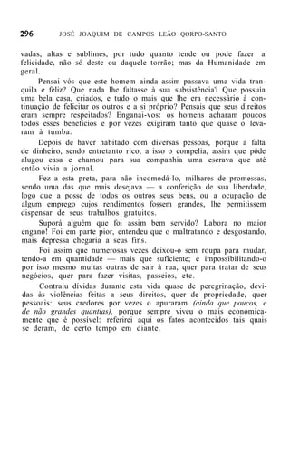 JOSÉ JOAQUIM DE CAMPOS LEÃO QORPO-SANTO


vadas, altas e sublimes, por tudo quanto tende ou pode fazer a
felicidade, não só deste ou daquele torrão; mas da Humanidade em
geral.
      Pensai vós que este homem ainda assim passava uma vida tran-
quila e feliz? Que nada lhe faltasse à sua subsistência? Que possuía
uma bela casa, criados, e tudo o mais que lhe era necessário à con-
tinuação de felicitar os outros e a si próprio? Pensais que seus direitos
eram sempre respeitados? Enganai-vos: os homens acharam poucos
todos esses benefícios e por vezes exigiram tanto que quase o leva-
ram à tumba.
      Depois de haver habitado com diversas pessoas, porque a falta
de dinheiro, sendo entretanto rico, a isso o compelia, assim que pôde
alugou casa e chamou para sua companhia uma escrava que até
então vivia a jornal.
      Fez a esta preta, para não incomodá-lo, milhares de promessas,
sendo uma das que mais desejava — a conferição de sua liberdade,
logo que a posse de todos os outros seus bens, ou a ocupação de
algum emprego cujos rendimentos fossem grandes, lhe permitissem
dispensar de seus trabalhos gratuitos.
      Suporá alguém que foi assim bem servido? Labora no maior
engano! Foi em parte pior, entendeu que o maltratando e desgostando,
mais depressa chegaria a seus fins.
      Foi assim que numerosas vezes deixou-o sem roupa para mudar,
tendo-a em quantidade — mais que suficiente; e impossibilitando-o
por isso mesmo muitas outras de sair à rua, quer para tratar de seus
negócios, quer para fazer visitas, passeios, etc.
      Contraiu dívidas durante esta vida quase de peregrinação, devi-
 das às violências feitas a seus direitos, quer de propriedade, quer
 pessoais: seus credores por vezes o apuraram (ainda que poucos, e
 de não grandes quantias), porque sempre viveu o mais economica-
 mente que é possível: referirei aqui os fatos acontecidos tais quais
 se deram, de certo tempo em diante.
 