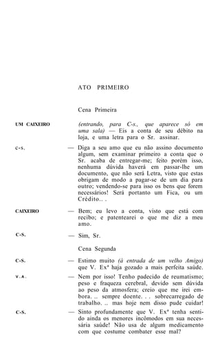 ATO    PRIMEIRO


                 Cena Primeira

UM CAIXEIRO      (entrando, para C-s., que aparece só em
                 uma sala) — Eis a conta de seu débito na
                 loja, e uma letra para o Sr. assinar.
c-s.          — Diga a seu amo que eu não assino documento
                algum, sem examinar primeiro a conta que o
                Sr. acaba de entregar-me; feito porém isso,
                nenhuma dúvida haverá em passar-lhe um
                documento, que não será Letra, visto que estas
                obrigam de modo a pagar-se de um dia para
                outro; vendendo-se para isso os bens que forem
                necessários! Será portanto um Fica, ou um
                Crédito.. .
CAIXEIRO      — Bem; eu levo a conta, visto que está com
                recibo; e patentearei o que me diz a meu
                amo.
C-S.          — Sim, Sr.

                 Cena Segunda
C-S.          — Estimo muito (à entrada de um velho Amigo)
                que V. Exª haja gozado a mais perfeita saúde.
V.A.          — Nem por isso! Tenho padecido de reumatismo;
                peso e fraqueza cerebral, devido sem dúvida
                ao peso da atmosfera; creio que me irei em-
                bora. .. sempre doente. . . sobrecarregado de
                trabalho. .. mas hoje nem disso pude cuidar!
C-S.          — Sinto profundamente que V. Exª tenha senti-
                do ainda os menores incômodos em sua neces-
                sária saúde! Não usa de algum medicamento
                com que costume combater esse mal?
 
