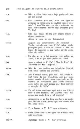 298     JOSÉ JOAQUIM DE CAMPOS LEÃO QORPO-SANTO


V.A.          — Não: e além deste, estou hoje padecendo dor
                em um dente!
c-s.          — Para combater esse mal,     usam uns água de
                colônia; eu porém dou-me    melhor com o creo-
                zote 3 ; é remédio que em   cinco minutos me
                cura radicalmente: talvez    seja evidente para
                V . Ex?
V.A.          — Não faço nada; dói-me por algum tempo e
                depois passa-me.
                (Entra a viúva de um Brigadeiro.)
VIÚVA            (depois dos cumprimentos do costume) —
                 Venho entender-me com V . E x a sobre minha
                 passagem para o Rio de Janeiro a fim de
                 tratar de negócios a que tenho direito como
                 viúva de militar.
V.A.          — Eu não sei se a Lei permite isso; enfim, eu
                verei; e se o que quer puder ser, farei.
C-S.              (para a viúva) — V. Exº é filha do Exmº Sr.
                  Visconde de São Leopoldo?
VIÚVA         — Não Sr.; sou mulher do brigadeiro Gabriel;
                nem dessa família sou parenta.
C-S.          — Ah! Conheci muito; pois não? Pois sendo V.
                Ex? viúva de um brigadeiro, que por tanto
                tempo serviu, depois como empregado da Se-
                cretaria da Presidência (não sendo abastada
                como julgo não ser) parece que deve merecer
                a atenção de S.Exª
VIÚVA         — Eu até tinha mandado aqui antes um Alferes
                falar a este respeito, um Capitão veio, mas
                penso que nada disse a tal respeito!
V.A.          — Apresentou-se, eu lhe disse que havia de partir
                para Buenos Aires, parece que teve medo, não
                me falou nisso.

VIÚVA         — Peço licença a V. Ex? para retirar-me.
V.A.          — Pode contar com a passagem na primeira oca-
                sião oportuna.

VIÚVA         — Agradeço muito a V.      Exª (retira-se).
 